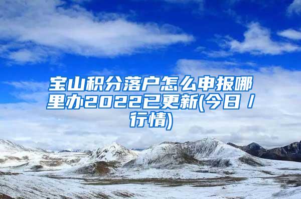 宝山积分落户怎么申报哪里办2022已更新(今日／行情)