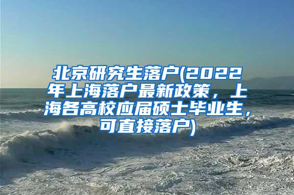 北京研究生落户(2022年上海落户最新政策，上海各高校应届硕士毕业生，可直接落户)