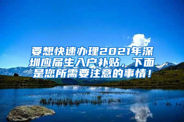 要想快速办理2021年深圳应届生入户补贴，下面是您所需要注意的事情！