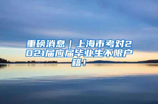 重磅消息｜上海市考对2021届应届毕业生不限户籍！