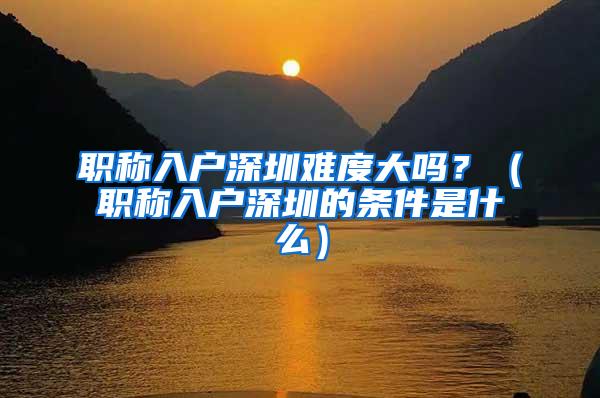 职称入户深圳难度大吗？（职称入户深圳的条件是什么）