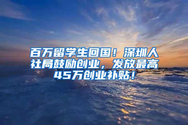 百万留学生回国！深圳人社局鼓励创业，发放最高45万创业补贴！