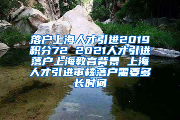 落户上海人才引进2019积分72 2021人才引进落户上海教育背景 上海人才引进审核落户需要多长时间