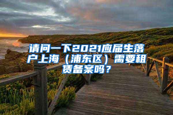 请问一下2021应届生落户上海（浦东区）需要租赁备案吗？