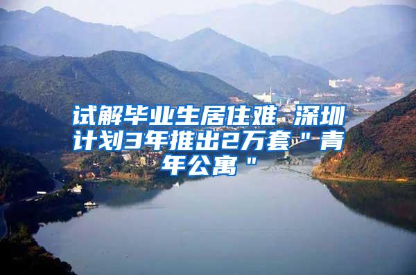 试解毕业生居住难 深圳计划3年推出2万套＂青年公寓＂