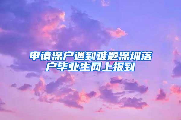 申请深户遇到难题深圳落户毕业生网上报到