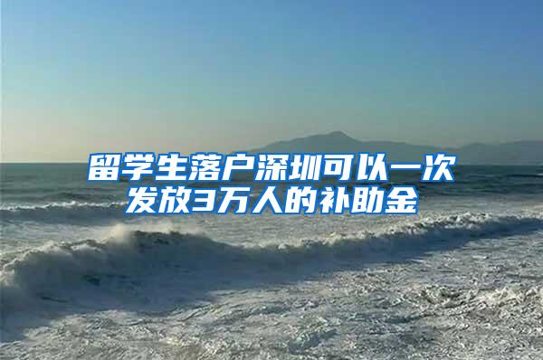 留学生落户深圳可以一次发放3万人的补助金