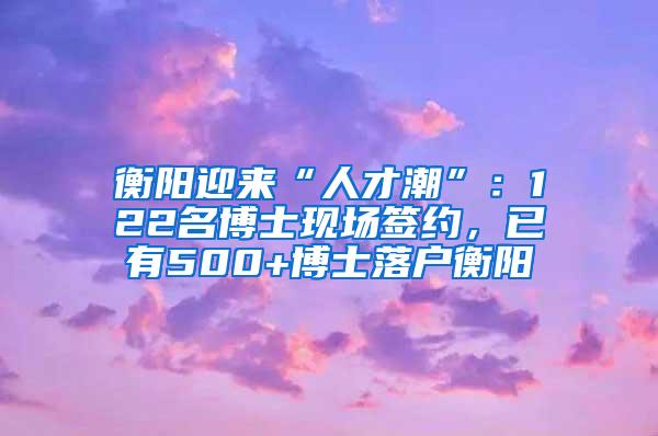 衡阳迎来“人才潮”：122名博士现场签约，已有500+博士落户衡阳