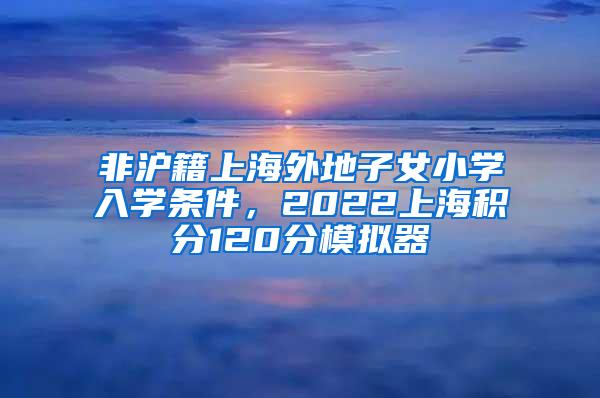 非沪籍上海外地子女小学入学条件，2022上海积分120分模拟器