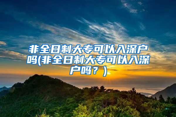 非全日制大专可以入深户吗(非全日制大专可以入深户吗？)