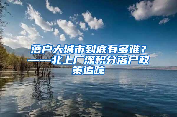 落户大城市到底有多难？——北上广深积分落户政策追踪