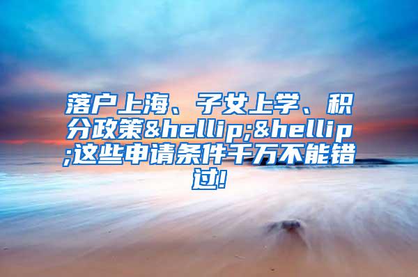 落户上海、子女上学、积分政策……这些申请条件千万不能错过!