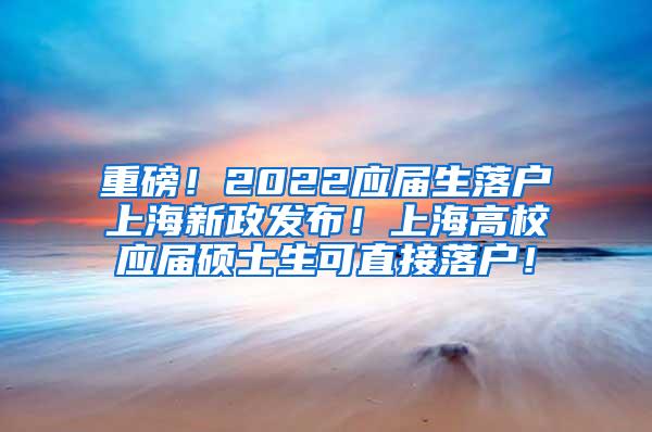 重磅！2022应届生落户上海新政发布！上海高校应届硕士生可直接落户！