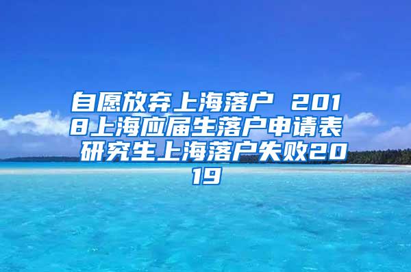 自愿放弃上海落户 2018上海应届生落户申请表 研究生上海落户失败2019