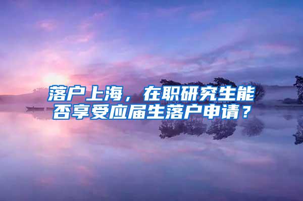 落户上海，在职研究生能否享受应届生落户申请？