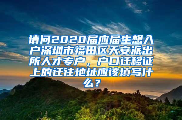 请问2020届应届生想入户深圳市福田区天安派出所人才专户，户口迁移证上的迁往地址应该填写什么？