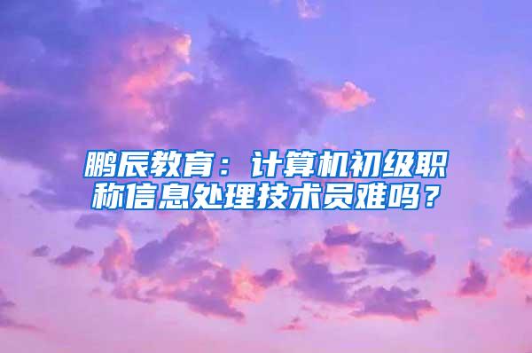 鹏辰教育：计算机初级职称信息处理技术员难吗？