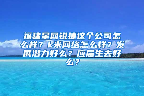 福建星网锐捷这个公司怎么样？k米网络怎么样？发展潜力好么？应届生去好么？