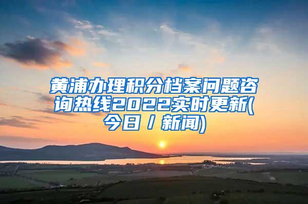 黄浦办理积分档案问题咨询热线2022实时更新(今日／新闻)