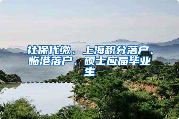 社保代缴、上海积分落户、临港落户、硕士应届毕业生