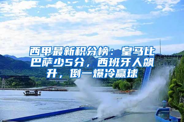 西甲最新积分榜：皇马比巴萨少5分，西班牙人飙升，倒一爆冷赢球