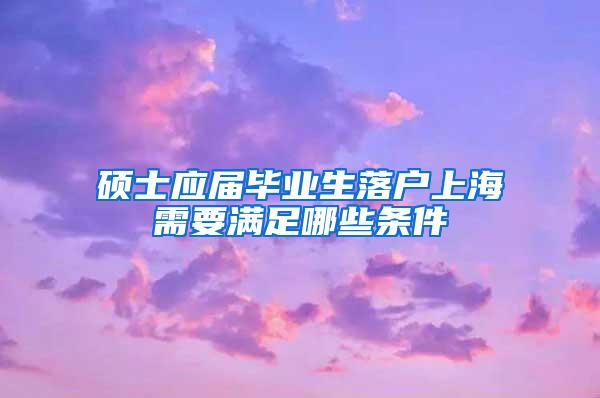 硕士应届毕业生落户上海需要满足哪些条件