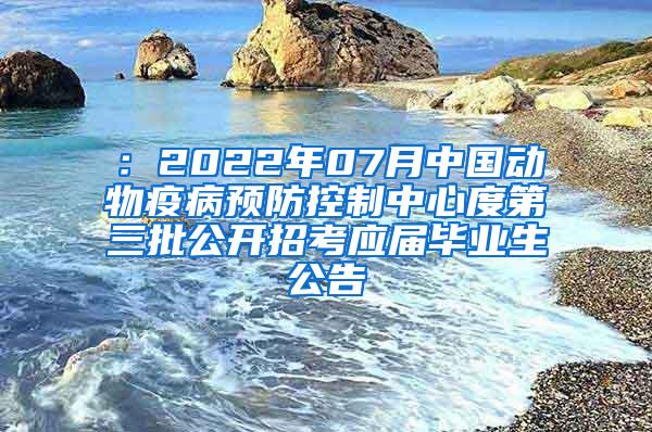 ：2022年07月中国动物疫病预防控制中心度第三批公开招考应届毕业生公告