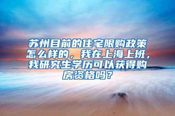 苏州目前的住宅限购政策怎么样的，我在上海上班，我研究生学历可以获得购房资格吗？