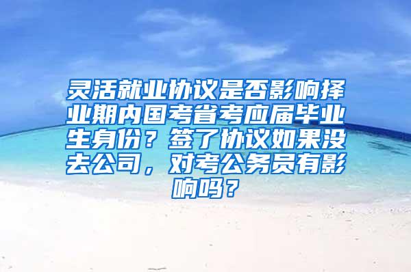 灵活就业协议是否影响择业期内国考省考应届毕业生身份？签了协议如果没去公司，对考公务员有影响吗？