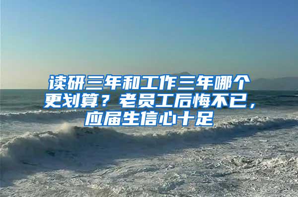 读研三年和工作三年哪个更划算？老员工后悔不已，应届生信心十足