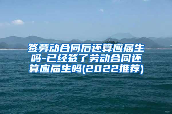 签劳动合同后还算应届生吗-已经签了劳动合同还算应届生吗(2022推荐)