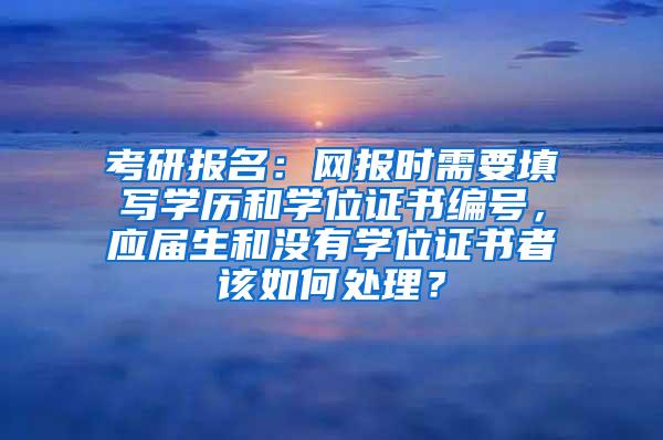 考研报名：网报时需要填写学历和学位证书编号，应届生和没有学位证书者该如何处理？