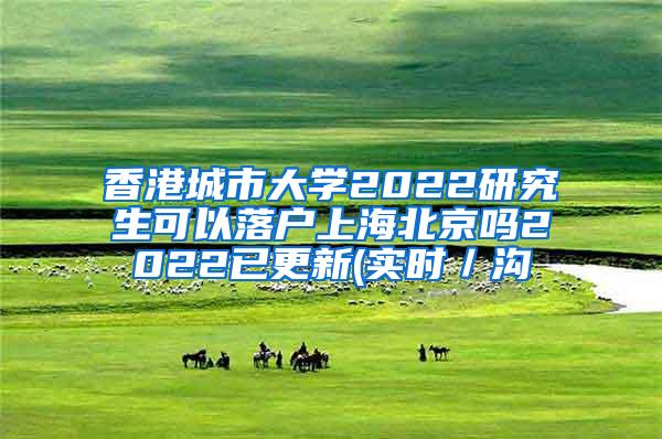 香港城市大学2022研究生可以落户上海北京吗2022已更新(实时／沟