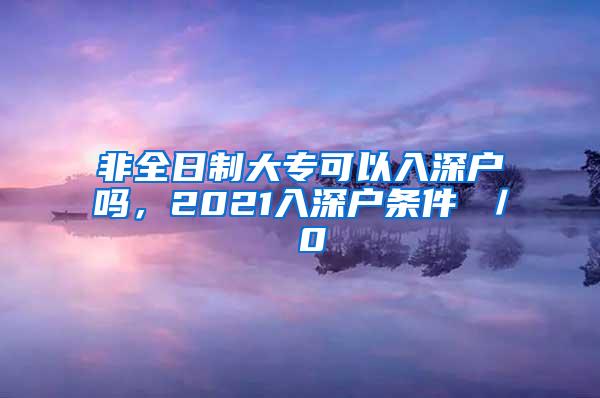 非全日制大专可以入深户吗，2021入深户条件 ／ 0