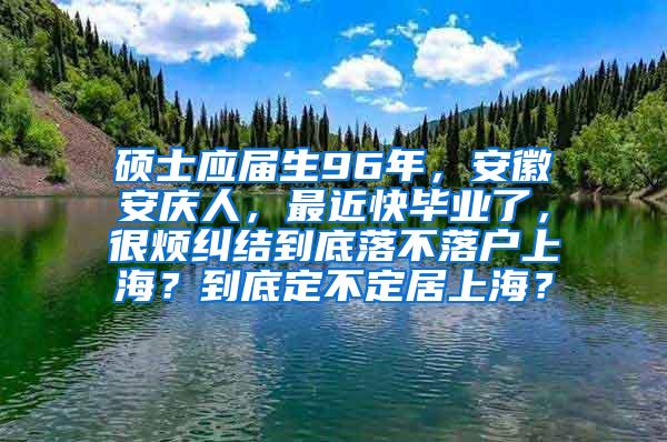 硕士应届生96年，安徽安庆人，最近快毕业了，很烦纠结到底落不落户上海？到底定不定居上海？