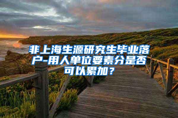 非上海生源研究生毕业落户-用人单位要素分是否可以累加？