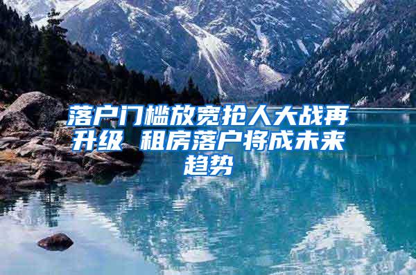 落户门槛放宽抢人大战再升级 租房落户将成未来趋势