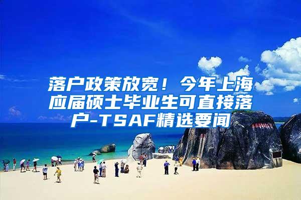 落户政策放宽！今年上海应届硕士毕业生可直接落户-TSAF精选要闻