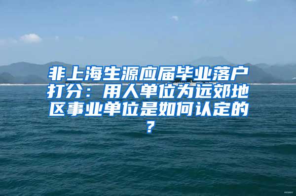 非上海生源应届毕业落户打分：用人单位为远郊地区事业单位是如何认定的？