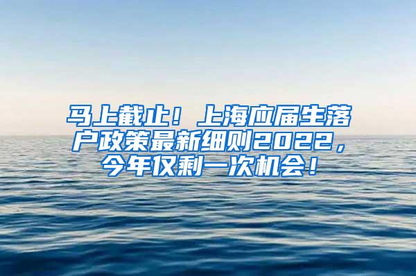 马上截止！上海应届生落户政策最新细则2022，今年仅剩一次机会！