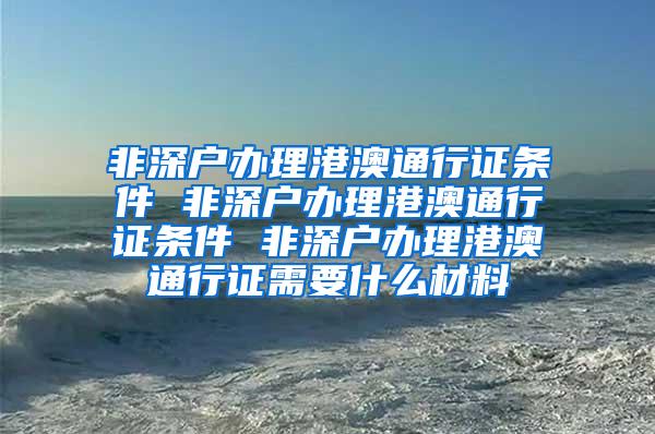 非深户办理港澳通行证条件 非深户办理港澳通行证条件 非深户办理港澳通行证需要什么材料