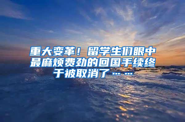 重大变革！留学生们眼中最麻烦费劲的回国手续终于被取消了……