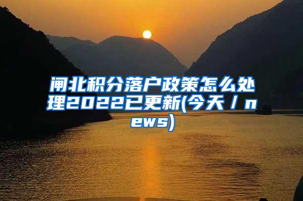 闸北积分落户政策怎么处理2022已更新(今天／news)