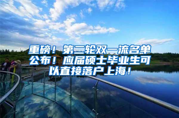 重磅！第二轮双一流名单公布！应届硕士毕业生可以直接落户上海！