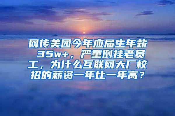 网传美团今年应届生年薪 35w+，严重倒挂老员工，为什么互联网大厂校招的薪资一年比一年高？