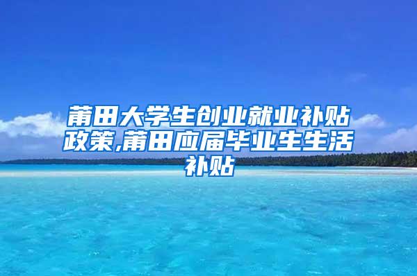 莆田大学生创业就业补贴政策,莆田应届毕业生生活补贴