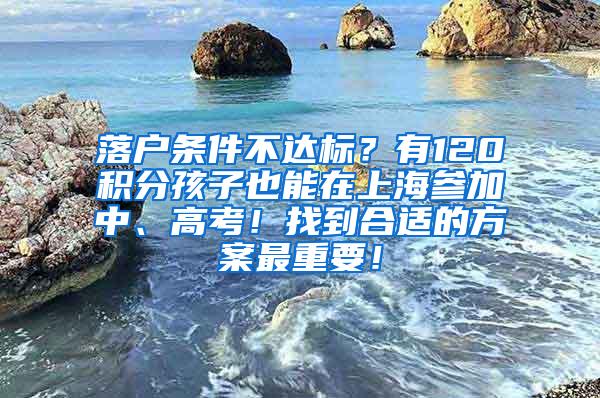 落户条件不达标？有120积分孩子也能在上海参加中、高考！找到合适的方案最重要！