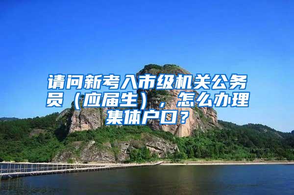 请问新考入市级机关公务员（应届生），怎么办理集体户口？