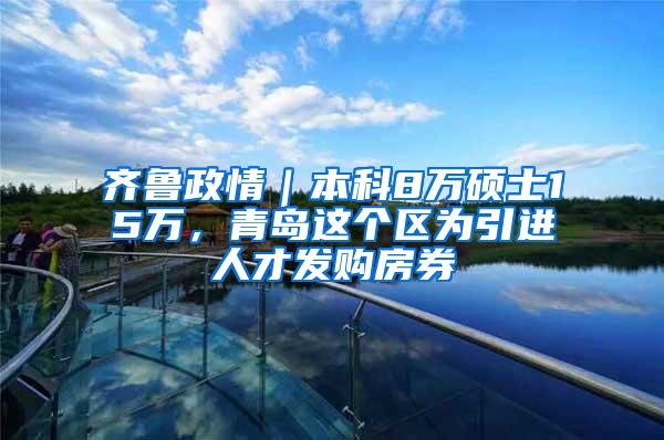 齐鲁政情｜本科8万硕士15万，青岛这个区为引进人才发购房券