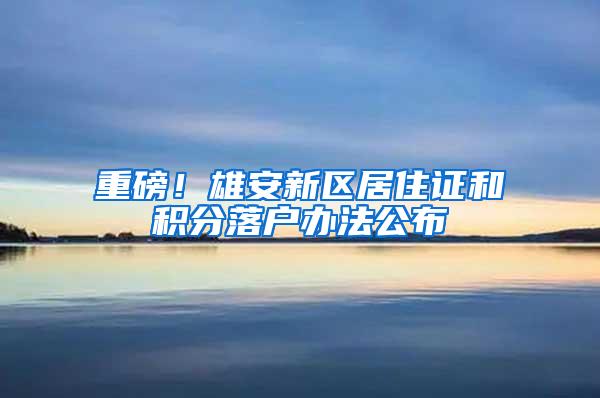 重磅！雄安新区居住证和积分落户办法公布